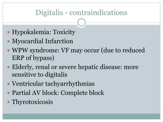 Digitalis - contraindications
 Hypokalemia: Toxicity
 Myocardial Infarction
 WPW syndrome: VF may occur (due to reduced
ERP of bypass)
 Elderly, renal or severe hepatic disease: more
sensitive to digitalis
 Ventricular tachyarrhythmias
 Partial AV block: Complete block
 Thyrotoxicosis
 