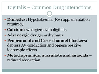 Digitalis – Common Drug interactions
 Diuretics: Hypokalaemia (K+ supplementation
required)
 Calcium: synergizes with digitalis
 Adrenergic drugs: arrhythmia
 Propranolol and Ca++ channel blockers:
depress AV conduction and oppose positive
ionotropic effects
 Metoclopramide, sucralfate and antacids –
reduced absorption
 