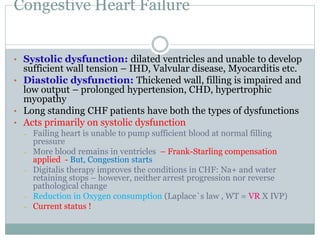 Congestive Heart Failure
• Systolic dysfunction: dilated ventricles and unable to develop
sufficient wall tension – IHD, Valvular disease, Myocarditis etc.
• Diastolic dysfunction: Thickened wall, filling is impaired and
low output – prolonged hypertension, CHD, hypertrophic
myopathy
• Long standing CHF patients have both the types of dysfunctions
• Acts primarily on systolic dysfunction
– Failing heart is unable to pump sufficient blood at normal filling
pressure
– More blood remains in ventricles – Frank-Starling compensation
applied - But, Congestion starts
– Digitalis therapy improves the conditions in CHF: Na+ and water
retaining stops – however, neither arrest progression nor reverse
pathological change
– Reduction in Oxygen consumption (Laplace`s law , WT = VR X IVP)
– Current status !
 