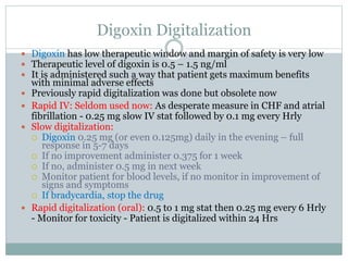 Digoxin Digitalization
 Digoxin has low therapeutic window and margin of safety is very low
 Therapeutic level of digoxin is 0.5 – 1.5 ng/ml
 It is administered such a way that patient gets maximum benefits
with minimal adverse effects
 Previously rapid digitalization was done but obsolete now
 Rapid IV: Seldom used now: As desperate measure in CHF and atrial
fibrillation - 0.25 mg slow IV stat followed by 0.1 mg every Hrly
 Slow digitalization:
 Digoxin 0.25 mg (or even 0.125mg) daily in the evening – full
response in 5-7 days
 If no improvement administer 0.375 for 1 week
 If no, administer 0.5 mg in next week
 Monitor patient for blood levels, if no monitor in improvement of
signs and symptoms
 If bradycardia, stop the drug
 Rapid digitalization (oral): 0.5 to 1 mg stat then 0.25 mg every 6 Hrly
- Monitor for toxicity - Patient is digitalized within 24 Hrs
 