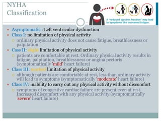 NYHA
Classification
 Asymptomatic : Left ventricular dysfunction
 Class I: no limitation of physical activity
 ordinary physical activity does not cause fatigue, breathlessness or
palpitation
 Cass II: slight limitation of physical activity
 patients are comfortable at rest. Ordinary physical activity results in
fatigue, palpitation, breathlessness or angina pectoris
(symptomatically 'mild' heart failure)
 Class III: marked limitation of physical activity
 although patients are comfortable at rest, less than ordinary activity
will lead to symptoms (symptomatically 'moderate' heart failure)
 Class IV: inability to carry out any physical activity without discomfort
 symptoms of congestive cardiac failure are present even at rest.
Increased discomfort with any physical activity (symptomatically
'severe' heart failure)
 
