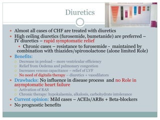 Diuretics
 Almost all cases of CHF are treated with diuretics
 High ceiling diuretics (furosemide, bumetanide) are preferred –
IV diuretics – rapid symptomatic relief
 Chronic cases – resistance to furosemide - maintained by
combination with thiazides/spironolactone (alone limited Role)
 Benefits:
 Decrease in preload – more ventricular efficiency
 Relief from Oedema and pulmonary congestion
 Increases venous capacitance – relief of LVF
 No need of digitalis therapy – diuretics + vasodilators
 Drawbacks: No influence in disease process and no Role in
asymptomatic heart failure
 Activation of RAS
 Chronic therapy: hypokalaemia, alkalosis, carbohydrate intolerance
 Current opinion: Mild cases – ACEIs/ARBs + Beta-blockers
 No prognostic benefits
 