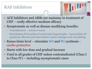 RAS Inhibitors
 ACE Inhibitors and ARBs are mainstay in treatment of
CHF – orally effective medium efficacy
 Symptomatic as well as disease modifying benefits:
 Vasodilatation – arterio-venous
 Retardation/Prevention of ventricular hypertrophy - myocardial cell
apoptosis, fibrosis and intercellular matrix changes and remodeling
 Raises kinin level – stimulate NO and PG synthesis -
cardio protective
 Starts with low dose and gradual increase
 Used in all grades of CHF unless contraindicated (Class I
to Class IV) – including asymptomatic cases
 