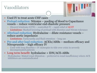 Vasodilators
 Used IV to treat acute CHF cases
 Preload reduction: Nitrates – pooling of blood to Capacitance
vessels – reduce ventricular end-diastolic pressure
 Glyceryl trinitrate (GTN) – controlled IV – rapid relief of ALVF
 Limitations: Marked lowering of preload with diuretics and Nitrate tolerance
 Afterload reduction: Hydralazine – dilate resistance vessels –
reduce aortic impedance
 Limitations: Tachycardia and fluid retention – long use
 Pre-and after load reduction: ACEIs/ARBs – medium efficacy and
Nitroprusside – high efficacy IV
 Used with loop diuretics + IV inotropics to tide over crisis in severely
decompensated patients
 Long term benefit: hydralazine + IDN/ACE-ARBs
• Hydralazine: Maked renal dilatation – preferred in renal insufficiency where ACE
inhibitors are contraindicated
 