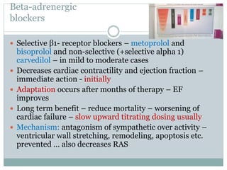 Βeta-adrenergic
blockers
 Selective β1- receptor blockers – metoprolol and
bisoprolol and non-selective (+selective alpha 1)
carvedilol – in mild to moderate cases
 Decreases cardiac contractility and ejection fraction –
immediate action - initially
 Adaptation occurs after months of therapy – EF
improves
 Long term benefit – reduce mortality – worsening of
cardiac failure – slow upward titrating dosing usually
 Mechanism: antagonism of sympathetic over activity –
ventricular wall stretching, remodeling, apoptosis etc.
prevented … also decreases RAS
 