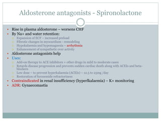 Aldosterone antagonists - Spironolactone
 Rise in plasma aldosterone – worsens CHF
 By Na+ and water retention:
 Expansion of ECF – increased preload
 Fibrotic changes in myocardium - remodeling
 Hypokalaemia and hypomagnesia – arrhythmia
 Enhancement of sympathetic over activity
 Aldosterone antagonists help
 Uses:
 Add-on therapy to ACE inhibitors + other drugs in mild to moderate cases
 Retards disease progression and prevents sudden cardiac death along with ACEIs and beta-
blockers
 Low dose – to prevent hyperkalaemia (ACEIs) – 12.5 to 25mg /day
 Restoration of furosemide refractoriness
 Contraindicated in renal insufficiency (hyperlkalaemia) – K+ monitoring
 ADR: Gynaecomastia
 