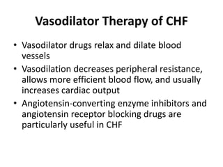 Vasodilator Therapy of CHF
• Vasodilator drugs relax and dilate blood
vessels
• Vasodilation decreases peripheral resistance,
allows more efficient blood flow, and usually
increases cardiac output
• Angiotensin-converting enzyme inhibitors and
angiotensin receptor blocking drugs are
particularly useful in CHF
 