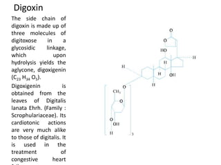 Digoxin
The side chain of
digoxin is made up of
three molecules of
digitoxose in a
glycosidic linkage,
which upon
hydrolysis yields the
aglycone, digoxigenin
(C23 H34 O5).
Digoxigenin is
obtained from the
leaves of Digitalis
lanata Ehrh. (Family :
Scrophulariaceae). Its
cardiotonic actions
are very much alike
to those of digitalis. It
is used in the
treatment of
congestive heart
 