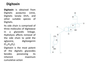 Digitoxin
Digitoxin is obtained from
Digitalis purpurea Linne,
Digitalis lanata Ehrh, and
other suitable species of
Digitalis.
Its side chain is comprised of
three molecules of digitoxose
in a glycosidic linkage.
Hydrolysis affects removal of
the side chain to yield the
aglycone, digitoxigenin
(C23H34O4).
Digitoxin is the most potent
of the digitalis glycosides
besides possessing its
inherent maximum
cumulative action
 