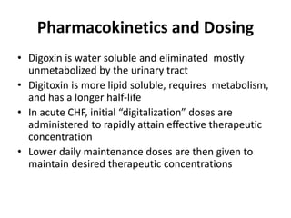 Pharmacokinetics and Dosing
• Digoxin is water soluble and eliminated mostly
unmetabolized by the urinary tract
• Digitoxin is more lipid soluble, requires metabolism,
and has a longer half-life
• In acute CHF, initial “digitalization” doses are
administered to rapidly attain effective therapeutic
concentration
• Lower daily maintenance doses are then given to
maintain desired therapeutic concentrations
 