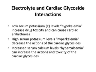 Electrolyte and Cardiac Glycoside
Interactions
• Low serum potassium (K) levels “hypokalemia”
increase drug toxicity and can cause cardiac
arrhythmias
• High serum potassium levels “hyperkalemia”
decrease the actions of the cardiac glycosides
• Increased serum calcium levels “hypercalcemia”
can increase the actions and toxicity of the
cardiac glycosides
 