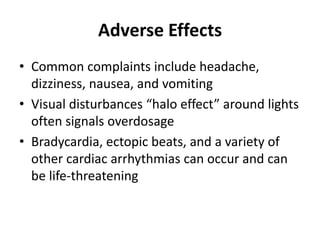 Adverse Effects
• Common complaints include headache,
dizziness, nausea, and vomiting
• Visual disturbances “halo effect” around lights
often signals overdosage
• Bradycardia, ectopic beats, and a variety of
other cardiac arrhythmias can occur and can
be life-threatening
 