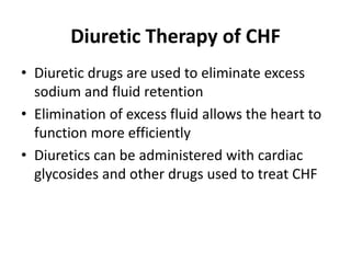 Diuretic Therapy of CHF
• Diuretic drugs are used to eliminate excess
sodium and fluid retention
• Elimination of excess fluid allows the heart to
function more efficiently
• Diuretics can be administered with cardiac
glycosides and other drugs used to treat CHF
 