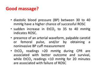 Good massage?
• diastolic blood pressure (BP) between 30 to 40
mmHg have a higher chance of successful ROSC
• sudden increase in EtCO2 to 35 to 40 mmHg
indicates ROSC.
• presence of an arterial waveform, palpable carotid
or femoral pulse, and/or by obtaining a
noninvasive BP cuff measurement
• EtCO2 readings >20 mmHg during CPR are
associated with better outcome and survival,
while EtCO2 readings <10 mmHg for 20 minutes
are associated with failure of ROSC
 