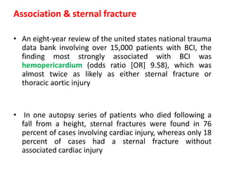 Association & sternal fracture
• An eight-year review of the united states national trauma
data bank involving over 15,000 patients with BCI, the
finding most strongly associated with BCI was
hemopericardium (odds ratio [OR] 9.58), which was
almost twice as likely as either sternal fracture or
thoracic aortic injury
• In one autopsy series of patients who died following a
fall from a height, sternal fractures were found in 76
percent of cases involving cardiac injury, whereas only 18
percent of cases had a sternal fracture without
associated cardiac injury
 