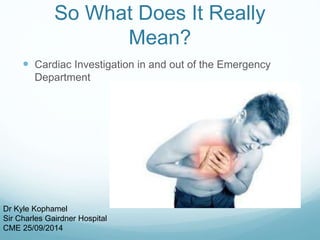 So What Does It Really 
Mean? 
 Cardiac Investigation in and out of the Emergency 
Department 
Dr Kyle Kophamel 
Sir Charles Gairdner Hospital 
CME 25/09/2014 
 