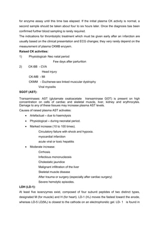 for enzyme assay until this time bas elapsed. If the initial plasma CK activity is normal, a
second sample should be taken about four to six hours later. Once the diagnosis bas been
confirmed further blood sampling is rarely required.
The indications for thrombolytic treatment which must be given early after an infarction are
usually based on the clinical presentation and ECG changes; they very rarely depend on the
measurement of plasma CKMB enzyem.
Raised CK activities:
1) Physiological- Neo natal period
Few days after parturition
2) CK-BB - CVA
Head injury
CK-MB - MI
CKMM - Duchenee-sex linked muscular dystrophy
Viral myositis
SGOT (AST):
Transaminases: AST (glutamate oxaloacetate transaminase GOT) is present on high
concentration on cells of cardiac and skeletal muscle, liver, kidney and erythrocytes.
Damage to any of these tissues may increase plasma AST levels.
Causes of raised plasma AST activates:
• Artefactual – due to haemolysis
• Physiological – during neonatal period.
• Marked increase (10 to 100 times).
Circulatory failure with shock and hypoxia.
myocardial infarction
acute viral or toxic hepatitis
• Moderate increase:
Cirrhosis
Infectious mononucleosis
Cholestatic jaundice
Malignant infiltration of the liver
Skeletal muscle disease
After trauma or surgery (especially after cardiac surgery)
Severe hemolytic episodes.
LDH (LD-1):
At least five isoenzymes exist, composed of four subunit peptides of two distinct types,
designated M (for muscle) and H (for heart). LD-1 (H4) moves the fastest toward the anode,
whereas LD-5 LD(M4) is closest to the cathode on an electrophoretic gel. LD- 1 is found in
 