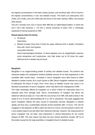 the highest concentrations in the heart, kidney (cortex), and red blood cells. LD-5 is found in
the highest concentrations in liver and skeletal muscle. The hybrid LD isoenzymes LD-2
(H3M), LD-3 (H2M2), and LD-4 (HM3) also are found in the heart, kidneys, RBCs, and several
other tissues.
The LD-1 increase over LD-2 in serum after AMI (the so called flipped pattern, in which the
LD-1/ LD-2 ratio becomes > 1.0) has a clinical sensitivity of about 75% in individuals
suspected of having sustained an AMI.
Raised plasma total LD activity:
 Art factual:
Haemolysis
 Marked increase (more than 5 times the upper reference limit in adults): Circulatory
filure with ‘shock’ and hypoxia;
myocardial infarction.
Some haematological disorders. In blood diseases such as megaloblastic anaemia,
acute leukaemias and Lymphomas, very high levels (up to 20 times the upper
reference limit in adults) may be found.
Myoglobin:
Myoglobin in an oxygen-binding protein of cardiac and skeletal muscle. The protein’s low
molecular weight and cytoplasmic location probably account for its early appearance in the
circulation after muscle injury. Increases in serum myoglobin occur after trauma to either
skeletal or cardiac muscle, as in crush injuries or AMI. Serum myoglobin methods are unable
to distinguish the tissue of origin. Even minor injury to skeletal muscle may result in an
elevated concentration of serum myoglobin, which may lead to the misdiagnosis of AMI.
The major advantage offered by myoglobin as a serum marker for myocardial injury it is
released early from damage cells. Serum concentrations of myogloin rise above the
reference interval as early as 1 hour after the occurrence of an AMI, with peak activity in the
range of 4 to 12 hours (demonstrating 90 % to 100 % sensitivity). This peak suggests that
serum myoglobin reflects the early course of myocardial necrosis. Myoglobin is cleared
rapidly and thus has a substantially reduced clinical sensitivity after 12 hours. The role for
myoglobin in the detection of AMI is within the first 0 to 4 hours, the time period in which CK-
2 and cardiac troponin are still within their reference intervals. However, the measurement of
serum myoglobin has not been used extensively in clinical laboratories for the routine
analysis of AMI. The main reason has been the poor clinical specificity (usually <80 %) of
the protein caused by the large quantities or myoglobin found in skeletal muscle.
 