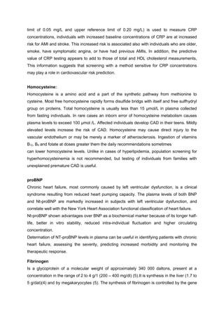 limit of 0.05 mg/L and upper reference limit of 0.20 mg/L) is used to measure CRP
concentrations, individuals with increased baseline concentrations of CRP are at increased
risk for AMI and stroke. This increased risk is associated also with individuals who are older,
smoke, have symptomatic angina, or have had previous AMIs, In addition, the predictive
value of CRP testing appears to add to those of total and HDL cholesterol measurements,
This information suggests that screening with a method sensitive for CRP concentrations
may play a role in cardiovascular risk prediction.
Homocysteine:
Homocysteine is a amino acid and a part of the synthetic pathway from methionine to
cysteine. Most free homocysteine rapidly forms disulfide bridgs with itself and free sulfhydryl
group on proteins. Total homocysteine is usually less than 15 µmol/L in plasma collected
from fasting individuals. In rare cases an inborn error of homocysteine metabolism causes
plasma levels to exceed 100 µmol /L. Affected individuals develop CAD in their teens. Mildly
elevated levels increase the risk of CAD. Homocysteine may cause direct injury to the
vascular endothelium or may be merely a marker of atherosclerosis. Ingestion of vitamins
B12, B6 and folate at doses greater them the daily recommendations sometimes
can lower homocysteine levels. Unlike in cases of hyperlipidemia, population screening for
hyperhomocysteinemia is not recommended, but testing of individuals from families with
unexplained premature CAD is useful.
proBNP
Chronic heart failure, most commonly caused by left ventricular dysfunction, is a clinical
syndrome resulting from reduced heart pumping capacity. The plasma levels of both BNP
and Nt-proBNP are markedly increased in subjects with left ventricular dysfunction, and
correlate well with the New York Heart Association functional classification of heart failure.
Nt-proBNP shown advantages over BNP as a biochemical marker because of its longer half-
life, better in vitro stability, reduced intra-individual fluctuation and higher circulating
concentration.
Determation of NT-proBNP levels in plasma can be useful in identifying patients with chronic
heart failure, assessing the severity, predicting increased morbidity and monitoring the
therapeutic response.
Fibrinogen
Is a glycoprotein of a molecular weight of approximately 340 000 daltons, present at a
concentration in the range of 2 to 4 g/1 (200 – 400 mg/dl) (5).It is synthesis in the liver (1.7 to
5 g/dat)(4) and by megakaryocytes (5). The synthesis of fibrinogen is controlled by the gene
 