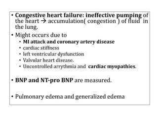 • Congestive heart failure: ineffective pumping of
the heart à accumulation( congestion ) of fluid in
the lung.
• Might occurs due to
• MI attack and coronary artery disease
• cardiac stiffness
• left ventricular dysfunction
• Valvular heart disease.
• Uncontrolled arrythmia and cardiac myopathies.
• BNP and NT-pro BNP are measured.
• Pulmonary edema and generalized edema
 