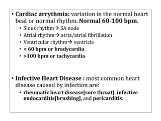 • Cardiac	arrythmia:	variation	in	the	normal	heart	
beat	or	normal	rhythm.	Normal	60-100	bpm.
• Sinus	rhythmà SA	node
• Atrial	rhythmà atria/atrial	fibrillation
• Ventricular	rhythmà ventricle
• <	60	bpm	or	bradycardia
• >100	bpm	or	tachycardia
• Infective	Heart	Disease	:	most	common	heart	
disease	caused	by	infection	are:
• rheumatic	heart	disease[sore	throat],	infective	
endocarditis[brushing],	and	pericarditis.	
 