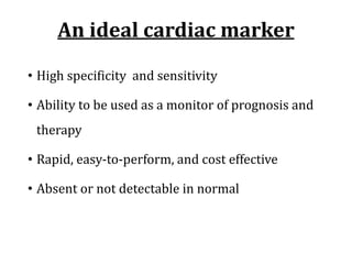 An	ideal	cardiac	marker
• High	specificity		and	sensitivity
• Ability	to	be	used	as	a	monitor	of	prognosis	and	
therapy
• Rapid,	easy-to-perform,	and	cost	effective
• Absent	or	not	detectable	in	normal
 