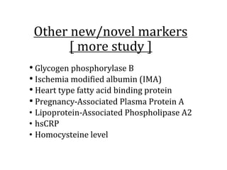 Other	new/novel	markers
[	more	study	]
• Glycogen	phosphorylase	B
• Ischemia	modified	albumin	(IMA)
• Heart	type	fatty	acid	binding	protein
• Pregnancy-Associated	Plasma	Protein	A	
• Lipoprotein-Associated	Phospholipase	A2
• hsCRP
• Homocysteine	level
 