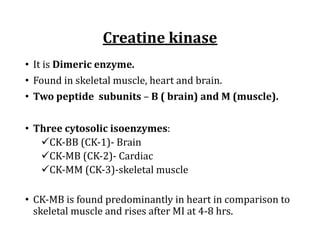 Creatine	kinase
• It	is	Dimeric	enzyme.
• Found	in	skeletal	muscle,	heart	and	brain.
• Two	peptide		subunits	– B	(	brain)	and	M	(muscle).
• Three	cytosolic	isoenzymes:	
üCK-BB	(CK-1)- Brain	
üCK-MB	(CK-2)- Cardiac	
üCK-MM	(CK-3)-skeletal	muscle
• CK-MB	is	found	predominantly	in	heart	in	comparison	to	
skeletal	muscle	and	rises	after	MI	at	4-8	hrs.	
 