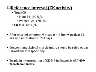 qReference	interval	(CK	activity)
• Total	CK
• Men:	24-190	U/L
• Women:	24-170	U/L
• CK	MB:	<25	U/L
• After	onset	of	symptomà rises	at	4-6	hrs.à peak	at	24	
hrs.	and	normalizes	at	2-3	days.
• Concomitant	skeletal	muscle	injury	should	be	ruled	out	as	
CK-MB	has	low	specificity.
• To	add	in	interpretation	of	CK-MB	in	diagnosis	of	AMIà
%	Relative	Index.	
 