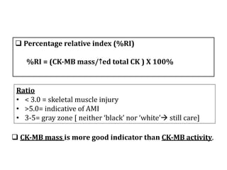 q Percentage	relative	index	(%RI)
%RI	=	(CK-MB	mass/↑ed	total	CK	)	X	100%
Ratio
• <	3.0	=	skeletal	muscle	injury
• >5.0=	indicative	of	AMI
• 3-5=	gray	zone	[	neither	‘black’	nor	‘white’à still	care]
q CK-MB	mass	is	more	good	indicator	than	CK-MB	activity.	
 