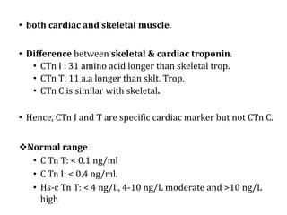 • both cardiac and skeletal muscle.
• Difference between skeletal & cardiac troponin.
• CTn I : 31 amino acid longer than skeletal trop.
• CTn T: 11 a.a longer than sklt. Trop.
• CTn C is similar with skeletal.
• Hence, CTn I and T are specific cardiac marker but not CTn C.
vNormal	range
• C	Tn	T:	<	0.1	ng/ml
• C	Tn	I:	<	0.4	ng/ml.
• Hs-c	Tn	T:	<	4	ng/L,	4-10	ng/L	moderate	and	>10	ng/L	
high
 