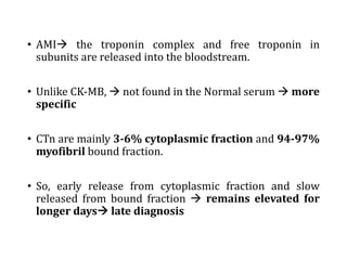 • AMIà the troponin complex and free troponin in
subunits are released into the bloodstream.
• Unlike CK-MB, à not found in the Normal serum à more
specific
• CTn are mainly 3-6% cytoplasmic fraction and 94-97%
myofibril bound fraction.
• So, early release from cytoplasmic fraction and slow
released from bound fraction à remains elevated for
longer daysà late diagnosis
 
