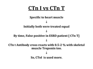 CTn	I	vs	CTn	T
Specific	to	heart	muscle
↓
Initially	both	were	treated	equal
↓
By	time,	False	positive	in	ESRD	patient	[	CTn	T]
↓
CTn	t	Antibody	cross	reacts	with	0.5-2	%	with	skeletal	
muscle	Troponin	too.	
↓
So,	CTnI		is	used	more.	
 