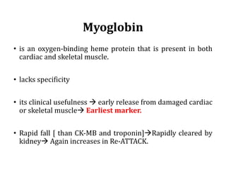 Myoglobin
• is an oxygen-binding heme protein that is present in both
cardiac and skeletal muscle.
• lacks specificity
• its clinical usefulness à early release from damaged cardiac
or skeletal muscleà Earliest marker.
• Rapid fall [ than CK-MB and troponin]àRapidly cleared by
kidneyà Again increases in Re-ATTACK.
 