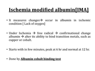 Ischemia	modified	albumin[IMA]
• It measures changesà occur in albumin in ischemic
condition [ Lack of oxygen]
• Under Ischemia à free radical à confirmational change
albumin à alter its ability to bind transition metals, such as
cupper or cobalt.
• Starts with in few minutes, peak at 6 hr and normal at 12 hr.
• Done by Albumin cobalt binding test
 