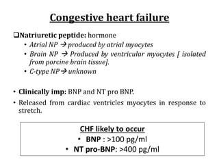 Congestive	heart	failure
qNatriuretic peptide: hormone
• Atrial NP à produced by atrial myocytes
• Brain NP à Produced by ventricular myocytes [ isolated
from porcine brain tissue].
• C-type NPà unknown
• Clinically imp: BNP and NT pro BNP.
• Released from cardiac ventricles myocytes in response to
stretch.
CHF likely to occur
• BNP : >100 pg/ml
• NT pro-BNP: >400 pg/ml
 