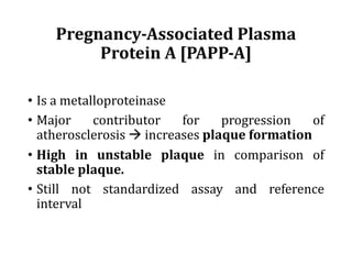 Pregnancy-Associated	Plasma	
Protein	A	[PAPP-A]
• Is a metalloproteinase
• Major contributor for progression of
atherosclerosis à increases plaque formation
• High in unstable plaque in comparison of
stable plaque.
• Still not standardized assay and reference
interval
 