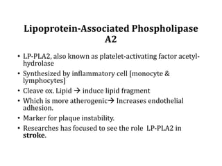 Lipoprotein-Associated	Phospholipase	
A2	
• LP-PLA2,	also	known	as	platelet-activating	factor	acetyl-
hydrolase	
• Synthesized	by	inflammatory	cell	[monocyte	&	
lymphocytes]
• Cleave	ox.	Lipid	à induce	lipid	fragment	
• Which	is	more	atherogenicà Increases	endothelial	
adhesion.
• Marker	for	plaque	instability.
• Researches	has	focused	to	see	the	role		LP-PLA2	in	
stroke.
 