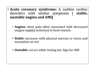 • Acute coronary syndrome: A sudden cardiac
disorders with similar symptoms [ stable,
unstable angina and AMI]
• Angina: chest pain often associated with decreased
oxygen supply( ischemia) to heart muscle.
• Stable: increases with physical exercise or stress and
normalizes at rest
• Unstable: occurs while resting too. Sign for AMI
 