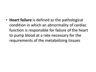• Heart failure is defined as the pathological
condition in which an abnormality of cardiac
function is responsible for failure of the heart
to pump blood at a rate necessary for the
requirements of the metabolizing tissues
 