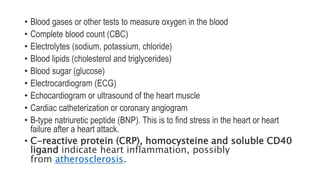 • Blood gases or other tests to measure oxygen in the blood
• Complete blood count (CBC)
• Electrolytes (sodium, potassium, chloride)
• Blood lipids (cholesterol and triglycerides)
• Blood sugar (glucose)
• Electrocardiogram (ECG)
• Echocardiogram or ultrasound of the heart muscle
• Cardiac catheterization or coronary angiogram
• B-type natriuretic peptide (BNP). This is to find stress in the heart or heart
failure after a heart attack.
• C-reactive protein (CRP), homocysteine and soluble CD40
ligand indicate heart inflammation, possibly
from atherosclerosis.
 