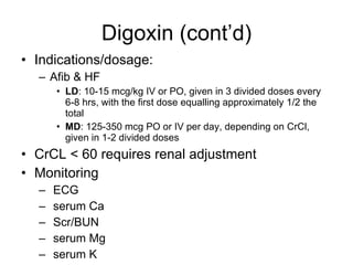 Digoxin (cont’d) Indications/dosage: Afib & HF LD : 10-15 mcg/kg IV or PO, given in 3 divided doses every 6-8 hrs, with the first dose equalling approximately 1/2 the total  MD : 125-350 mcg PO or IV per day, depending on CrCl, given in 1-2 divided doses CrCL < 60 requires renal adjustment Monitoring ECG  serum Ca  Scr/BUN  serum Mg  serum K  