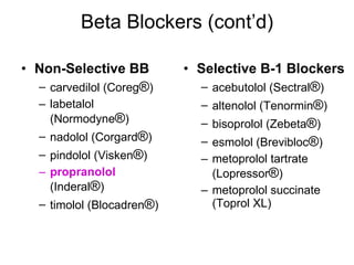 Beta Blockers (cont’d) Non-Selective BB carvedilol (Coreg ® ) labetalol (Normodyne ® ) nadolol (Corgard ® ) pindolol (Visken ® ) propranolol  (Inderal ® ) timolol (Blocadren ® ) Selective B-1 Blockers acebutolol (Sectral ® ) altenolol (Tenormin ® ) bisoprolol (Zebeta ® ) esmolol (Brevibloc ® ) metoprolol tartrate (Lopressor ® ) metoprolol succinate (Toprol XL) 