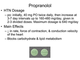 Propranolol HTN Dosage po: initially, 40 mg PO twice daily, then increase at 3-7 day intervals up to 160-480 mg/day, given in 2-3 divided doses. Maximum dosage is 640 mg/day Main Effects ↓  in rate, force of contraction, & conduction velocity of the heart Blocks carbohydrate & lipid metabolism 
