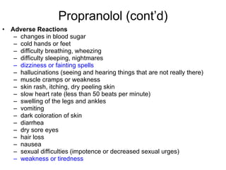 Propranolol (cont’d) Adverse Reactions changes in blood sugar cold hands or feet difficulty breathing, wheezing difficulty sleeping, nightmares dizziness or fainting spells hallucinations (seeing and hearing things that are not really there) muscle cramps or weakness skin rash, itching, dry peeling skin slow heart rate (less than 50 beats per minute) swelling of the legs and ankles vomiting dark coloration of skin diarrhea dry sore eyes hair loss nausea sexual difficulties (impotence or decreased sexual urges) weakness or tiredness 