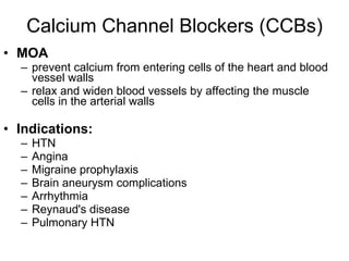 Calcium Channel Blockers (CCBs) MOA prevent calcium from entering cells of the heart and blood vessel walls relax and widen blood vessels by affecting the muscle cells in the arterial walls  Indications: HTN Angina Migraine prophylaxis Brain aneurysm complications  Arrhythmia Reynaud's disease  Pulmonary HTN 