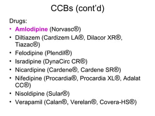 CCBs (cont’d) Drugs: Amlodipine  (Norvasc ® )  Diltiazem (Cardizem LA ® , Dilacor XR ® , Tiazac ® )  Felodipine (Plendil ® )  Isradipine (DynaCirc CR ® )  Nicardipine (Cardene ® , Cardene SR ® )  Nifedipine (Procardia ® , Procardia XL ® , Adalat CC ® )  Nisoldipine (Sular ® )  Verapamil (Calan ®,  Verelan ® , Covera-HS ® )  