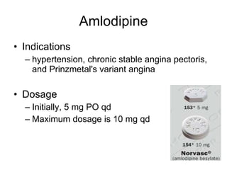 Amlodipine Indications hypertension, chronic stable angina pectoris, and Prinzmetal's variant angina Dosage Initially, 5 mg PO qd Maximum dosage is 10 mg qd 