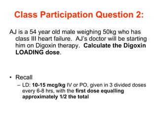 Class Participation Question 2: AJ is a 54 year old male weighing 50kg who has class III heart failure.  AJ’s doctor will be starting him on Digoxin therapy.  Calculate the Digoxin LOADING dose . Recall LD:  10-15 mcg/kg  IV or PO, given in 3 divided doses every 6-8 hrs, with the  first dose equalling approximately 1/2 the total 