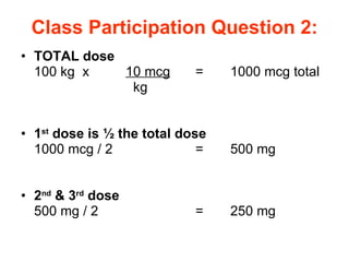 Class Participation Question 2: TOTAL dose 100 kg  x  10 mcg   =  1000 mcg total     kg 1 st  dose is ½ the total dose 1000 mcg / 2 = 500 mg 2 nd  & 3 rd  dose 500 mg / 2  = 250 mg 